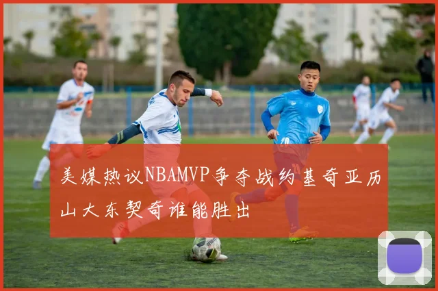 美媒热议NBAMVP争夺战约基奇亚历山大东契奇谁能胜出