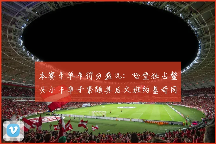 本赛季单节得分盛况：哈登独占鳌头小卡华子紧随其后文班约基奇同创佳绩