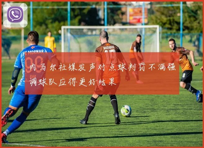 内马尔社媒发声对点球判罚不满强调球队应得更好结果