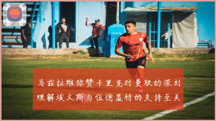 马兹拉维称赞卡里克对曼联的深刻理解埃文斯与伍德盖特的支持至关重要