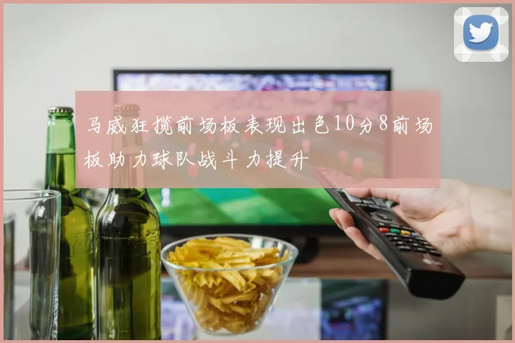 马威狂揽前场板表现出色10分8前场板助力球队战斗力提升