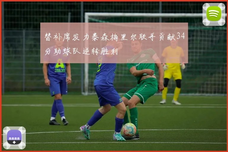 替补席发力泰森梅里尔联手贡献34分助球队逆转胜利