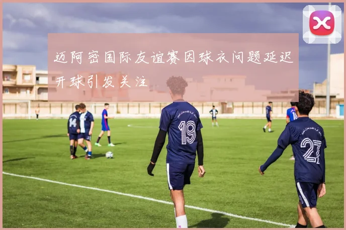 迈阿密国际友谊赛因球衣问题延迟开球引发关注