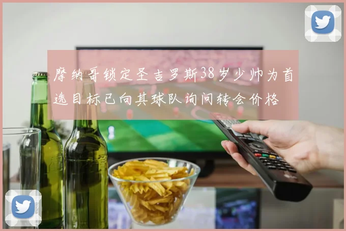 摩纳哥锁定圣吉罗斯38岁少帅为首选目标已向其球队询问转会价格