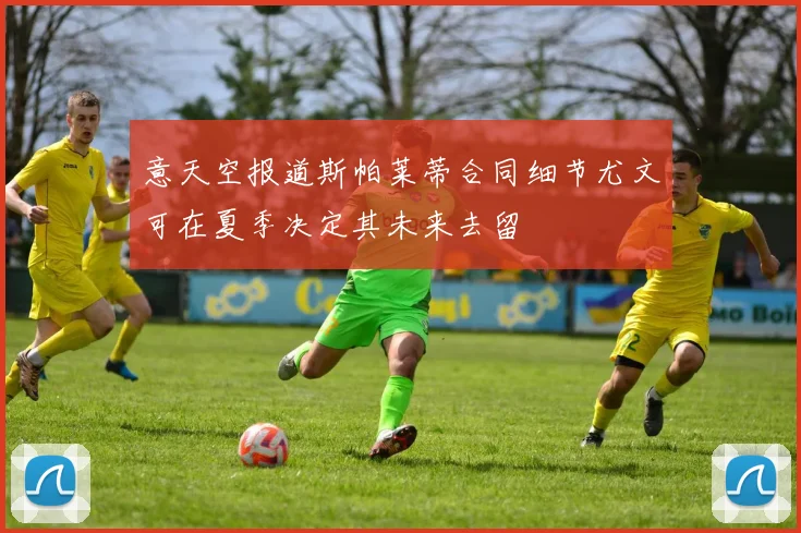 意天空报道斯帕莱蒂合同细节尤文可在夏季决定其未来去留
