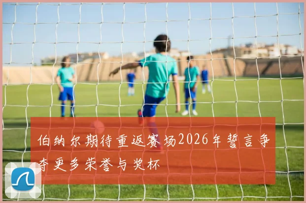 伯纳尔期待重返赛场2026年誓言争夺更多荣誉与奖杯