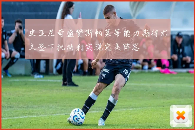皮亚尼奇盛赞斯帕莱蒂能力期待尤文签下托纳利实现完美阵容