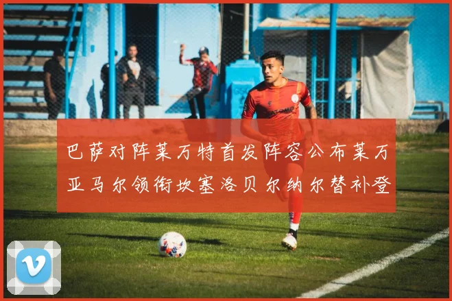 巴萨对阵莱万特首发阵容公布莱万亚马尔领衔坎塞洛贝尔纳尔替补登场