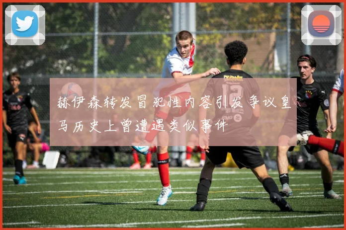 赫伊森转发冒犯性内容引发争议皇马历史上曾遭遇类似事件