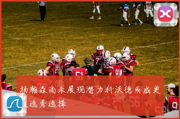 杨瀚森尚未展现潜力科沃德或成更佳选秀选择