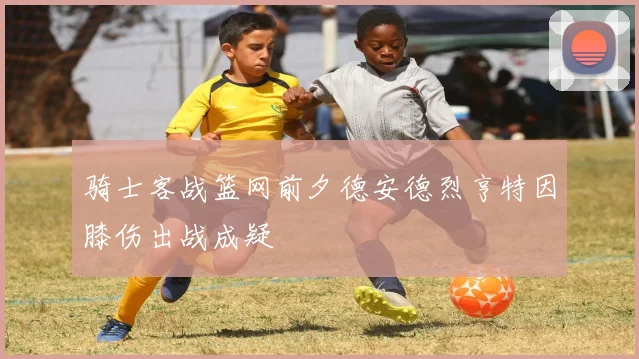 骑士客战篮网前夕德安德烈亨特因膝伤出战成疑