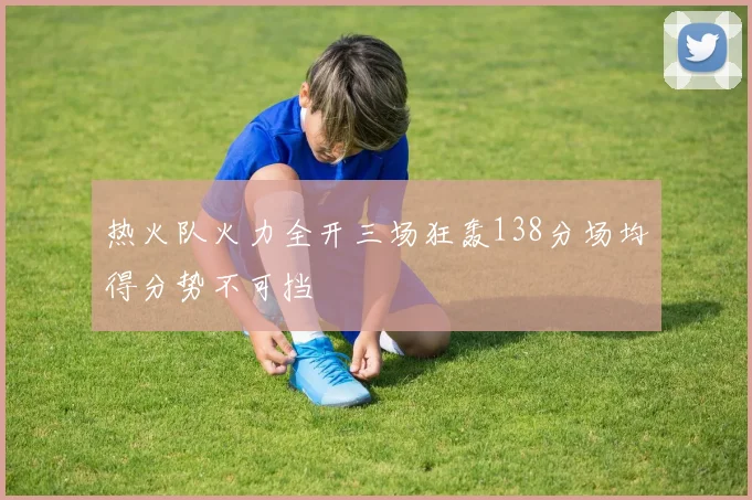 热火队火力全开三场狂轰138分场均得分势不可挡