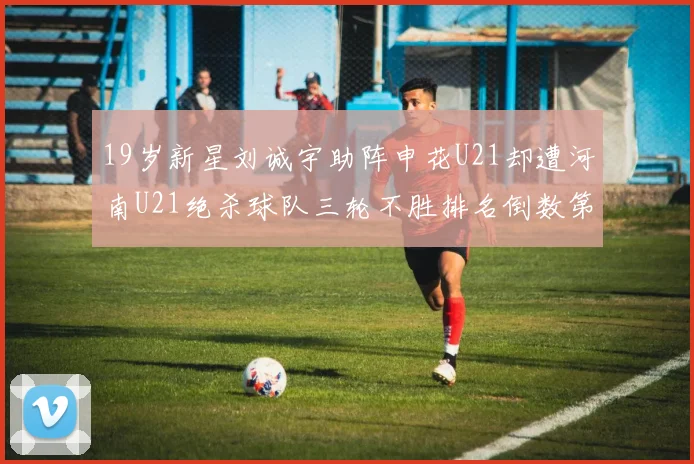 19岁新星刘诚宇助阵申花U21却遭河南U21绝杀球队三轮不胜排名倒数第二