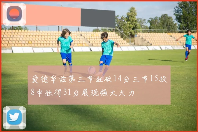 爱德华兹第三节狂砍14分三节15投8中独得31分展现强大火力