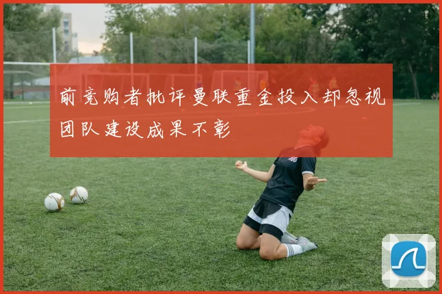 前竞购者批评曼联重金投入却忽视团队建设成果不彰
