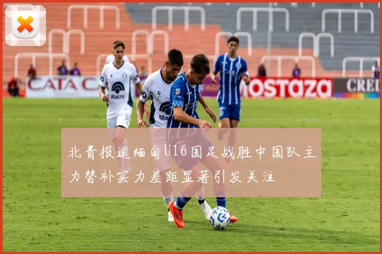 北青报道缅甸U16国足战胜中国队主力替补实力差距显著引发关注
