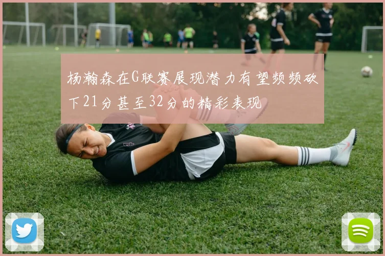 杨瀚森在G联赛展现潜力有望频频砍下21分甚至32分的精彩表现