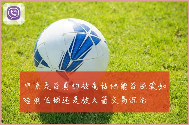 申京是否真的被高估他能否逆袭如哈利伯顿还是被火箭交易沉沦