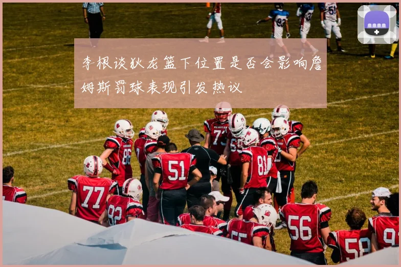 李根谈狄龙篮下位置是否会影响詹姆斯罚球表现引发热议